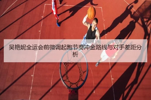 吴艳妮全运会前微调起跑节奏冲金路线与对手差距分析